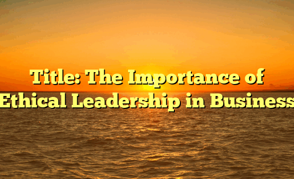 Title: The Importance of Ethical Leadership in Business