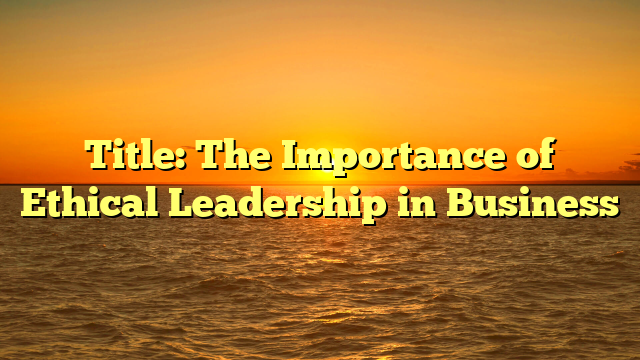 Title: The Importance of Ethical Leadership in Business
