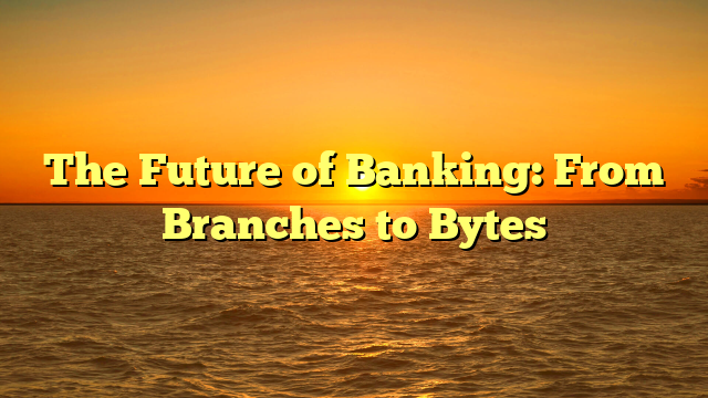 The Future of Banking: From Branches to Bytes