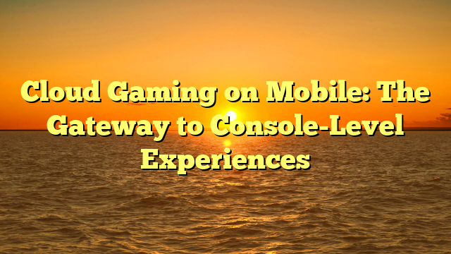 Cloud Gaming on Mobile: The Gateway to Console-Level Experiences