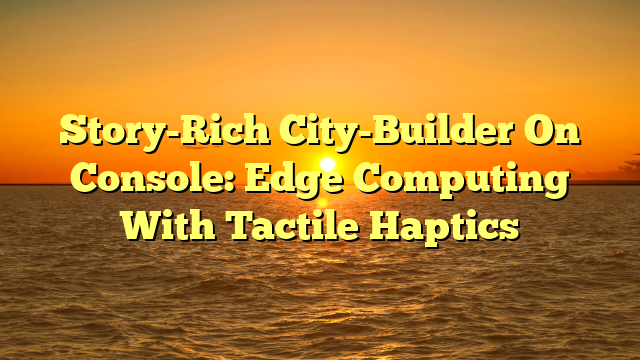 Story-Rich City-Builder On Console: Edge Computing With Tactile Haptics