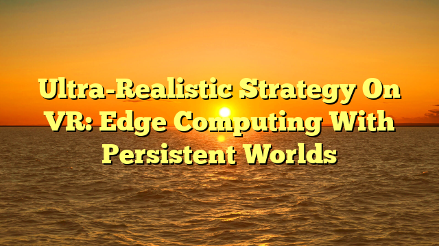 Ultra-Realistic Strategy On VR: Edge Computing With Persistent Worlds