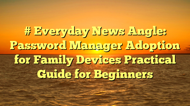# Everyday News Angle: Password Manager Adoption for Family Devices Practical Guide for Beginners